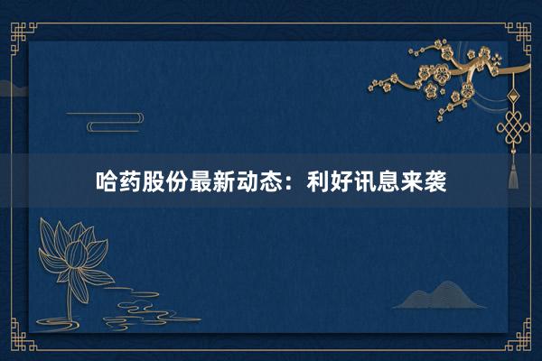 哈药股份最新动态：利好讯息来袭